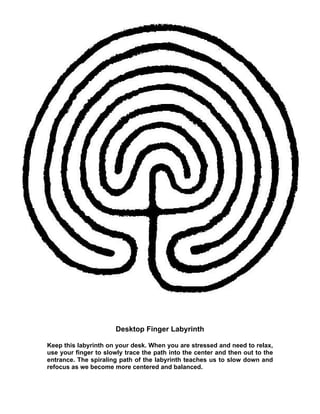 Desktop Finger Labyrinth

Keep this labyrinth on your desk. When you are stressed and need to relax,
use your finger to slowly trace the path into the center and then out to the
entrance. The spiraling path of the labyrinth teaches us to slow down and
refocus as we become more centered and balanced.
 