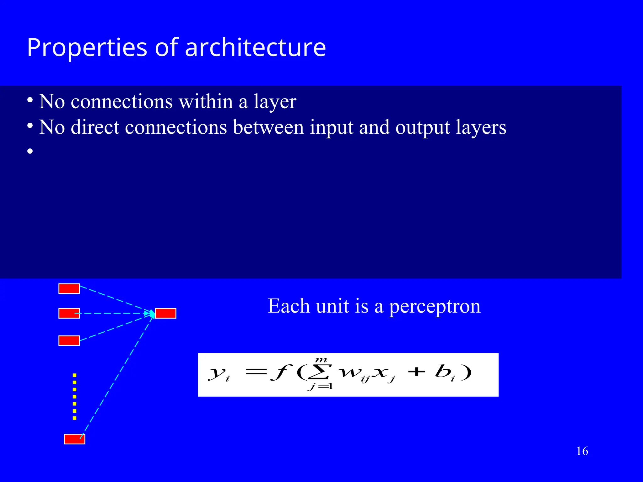 Properties of architecture
&bull; No connections within a layer
&bull; No direct connections between input and output layers
&bull;
y f w x b
i ij j i
j
m
 


( )
1
Each unit is a perceptron
16
 