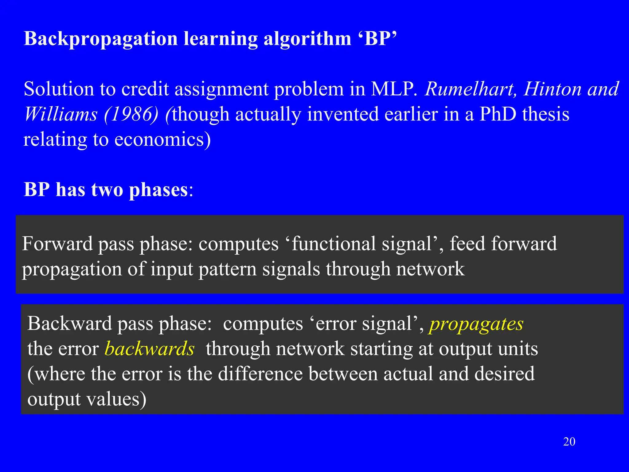 Backward pass phase: computes &lsquo;error signal&rsquo;, propagates
the error backwards through network starting at output units
(where the error is the difference between actual and desired
output values)
Forward pass phase: computes &lsquo;functional signal&rsquo;, feed forward
propagation of input pattern signals through network
Backpropagation learning algorithm &lsquo;BP&rsquo;
Solution to credit assignment problem in MLP. Rumelhart, Hinton and
Williams (1986) (though actually invented earlier in a PhD thesis
relating to economics)
BP has two phases:
20
 