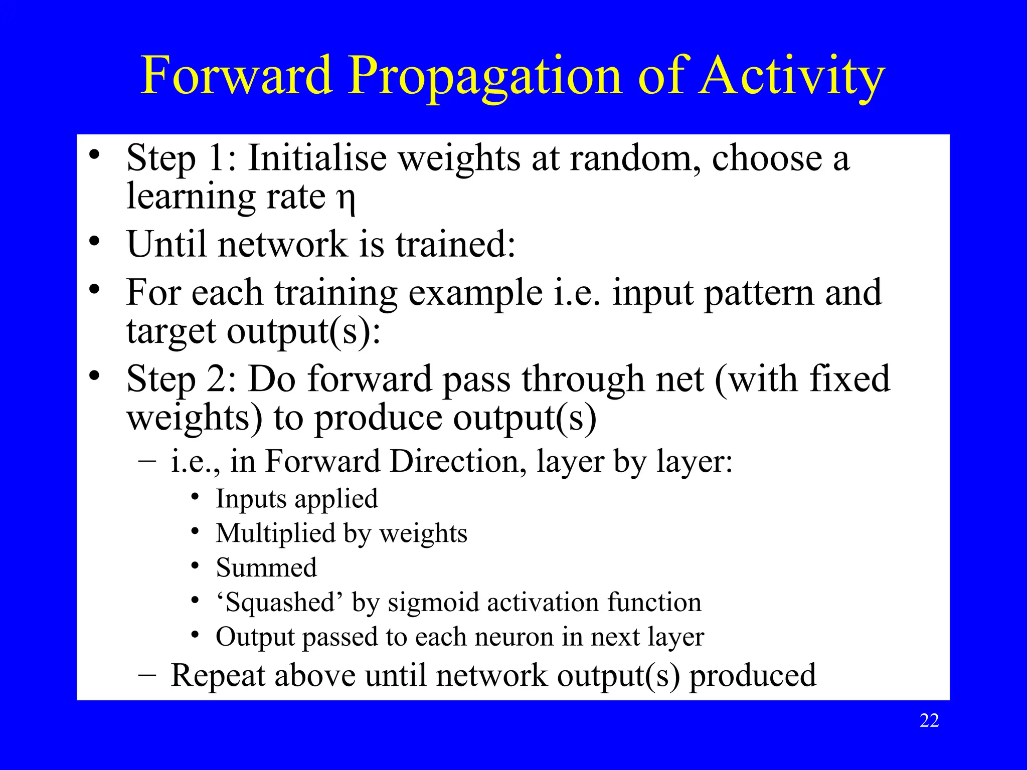 Forward Propagation of Activity
&bull; Step 1: Initialise weights at random, choose a
learning rate &eta;
&bull; Until network is trained:
&bull; For each training example i.e. input pattern and
target output(s):
&bull; Step 2: Do forward pass through net (with fixed
weights) to produce output(s)
&ndash; i.e., in Forward Direction, layer by layer:
&bull; Inputs applied
&bull; Multiplied by weights
&bull; Summed
&bull; &lsquo;Squashed&rsquo; by sigmoid activation function
&bull; Output passed to each neuron in next layer
&ndash; Repeat above until network output(s) produced
22
 