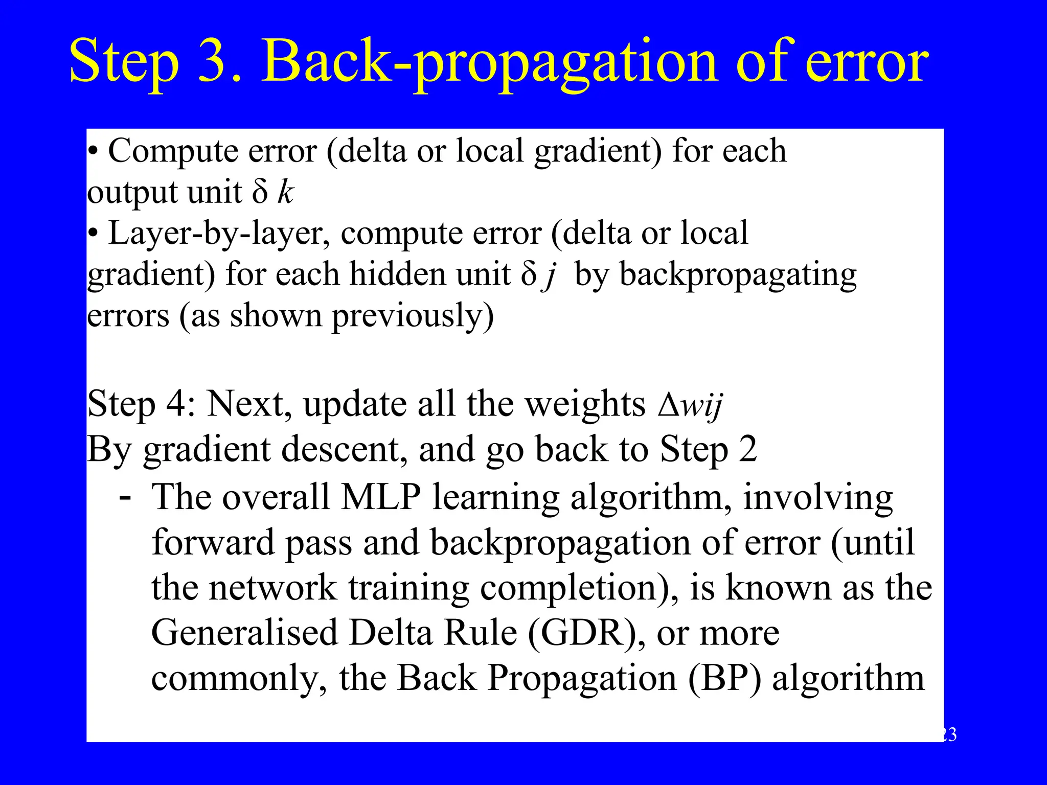 Step 3. Back-propagation of error
&bull; Compute error (delta or local gradient) for each
output unit &delta; k
&bull; Layer-by-layer, compute error (delta or local
gradient) for each hidden unit &delta; j by backpropagating
errors (as shown previously)
Step 4: Next, update all the weights &Delta;wij
By gradient descent, and go back to Step 2
 The overall MLP learning algorithm, involving
forward pass and backpropagation of error (until
the network training completion), is known as the
Generalised Delta Rule (GDR), or more
commonly, the Back Propagation (BP) algorithm
23
 