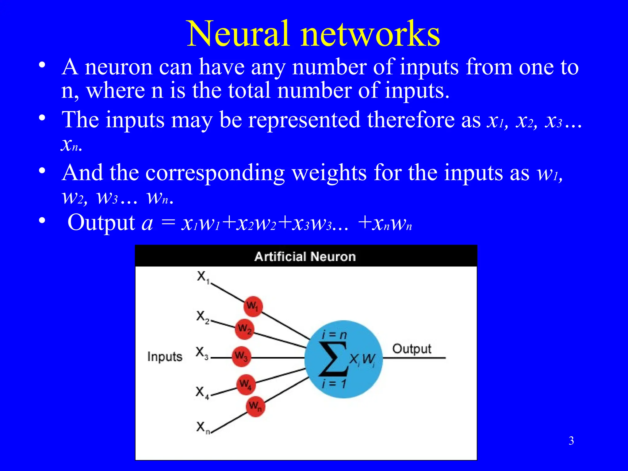 Neural networks
&bull; A neuron can have any number of inputs from one to
n, where n is the total number of inputs.
&bull; The inputs may be represented therefore as x1, x2, x3&hellip;
xn.
&bull; And the corresponding weights for the inputs as w1,
w2, w3&hellip; wn.
&bull; Output a = x1w1+x2w2+x3w3... +xnwn
3
 