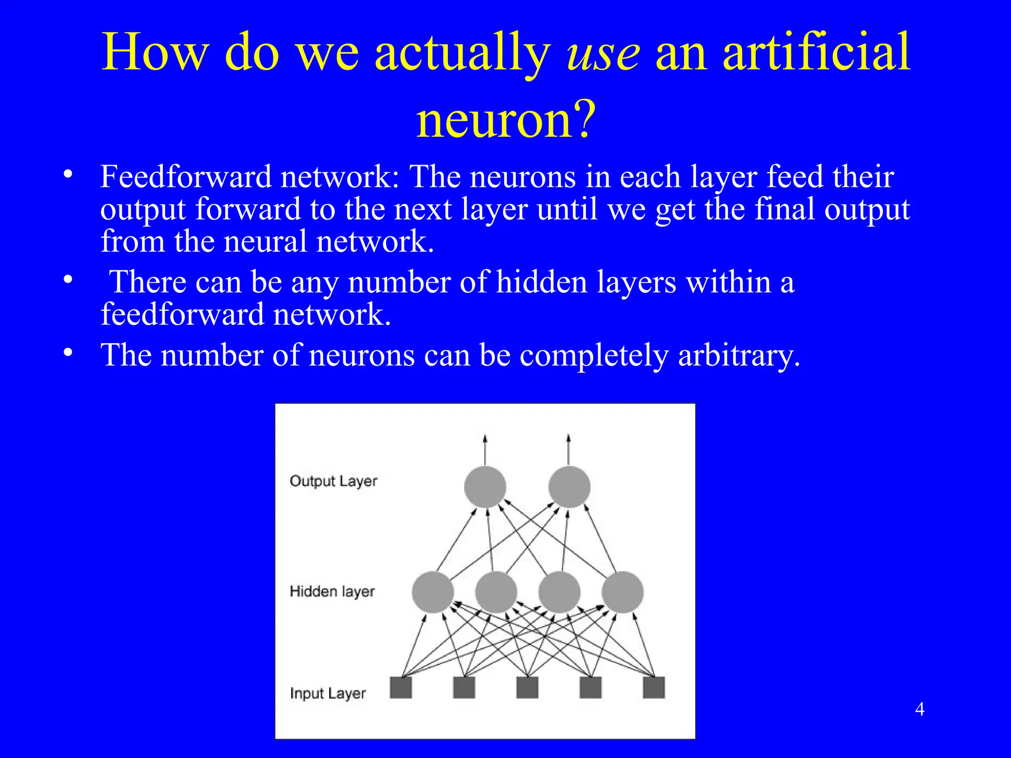 How do we actually use an artificial
neuron?
&bull; Feedforward network: The neurons in each layer feed their
output forward to the next layer until we get the final output
from the neural network.
&bull; There can be any number of hidden layers within a
feedforward network.
&bull; The number of neurons can be completely arbitrary.
4
 
