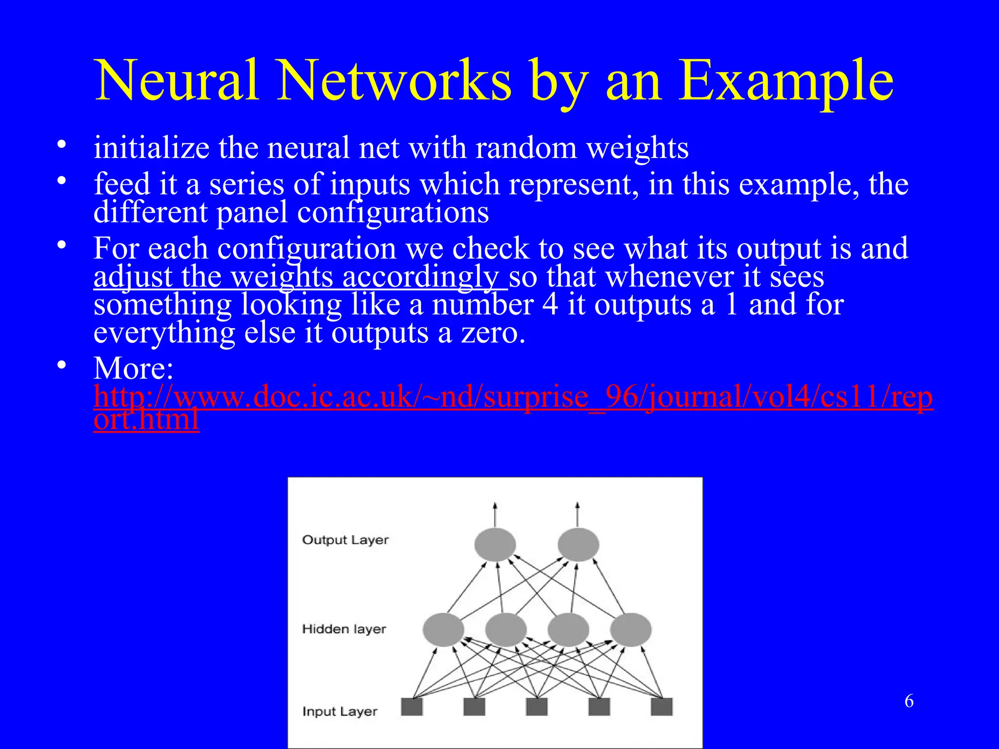 Neural Networks by an Example
&bull; initialize the neural net with random weights
&bull; feed it a series of inputs which represent, in this example, the
different panel configurations
&bull; For each configuration we check to see what its output is and
adjust the weights accordingly so that whenever it sees
something looking like a number 4 it outputs a 1 and for
everything else it outputs a zero.
&bull; More:
http://www.doc.ic.ac.uk/~nd/surprise_96/journal/vol4/cs11/rep
ort.html
6
 