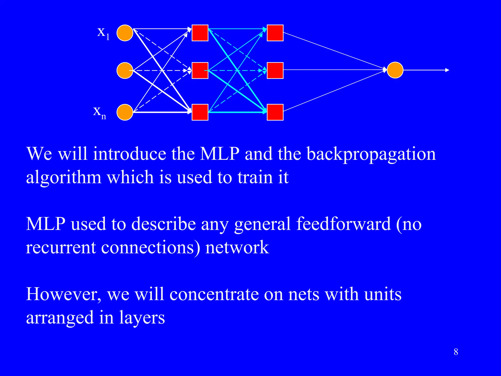 We will introduce the MLP and the backpropagation
algorithm which is used to train it
MLP used to describe any general feedforward (no
recurrent connections) network
However, we will concentrate on nets with units
arranged in layers
x1
xn
8
 