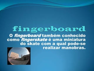 fingerboard O fingerboardtambém conhecido como fingerskate é uma miniatura do skate com a qual pode-se realizar manobras. 