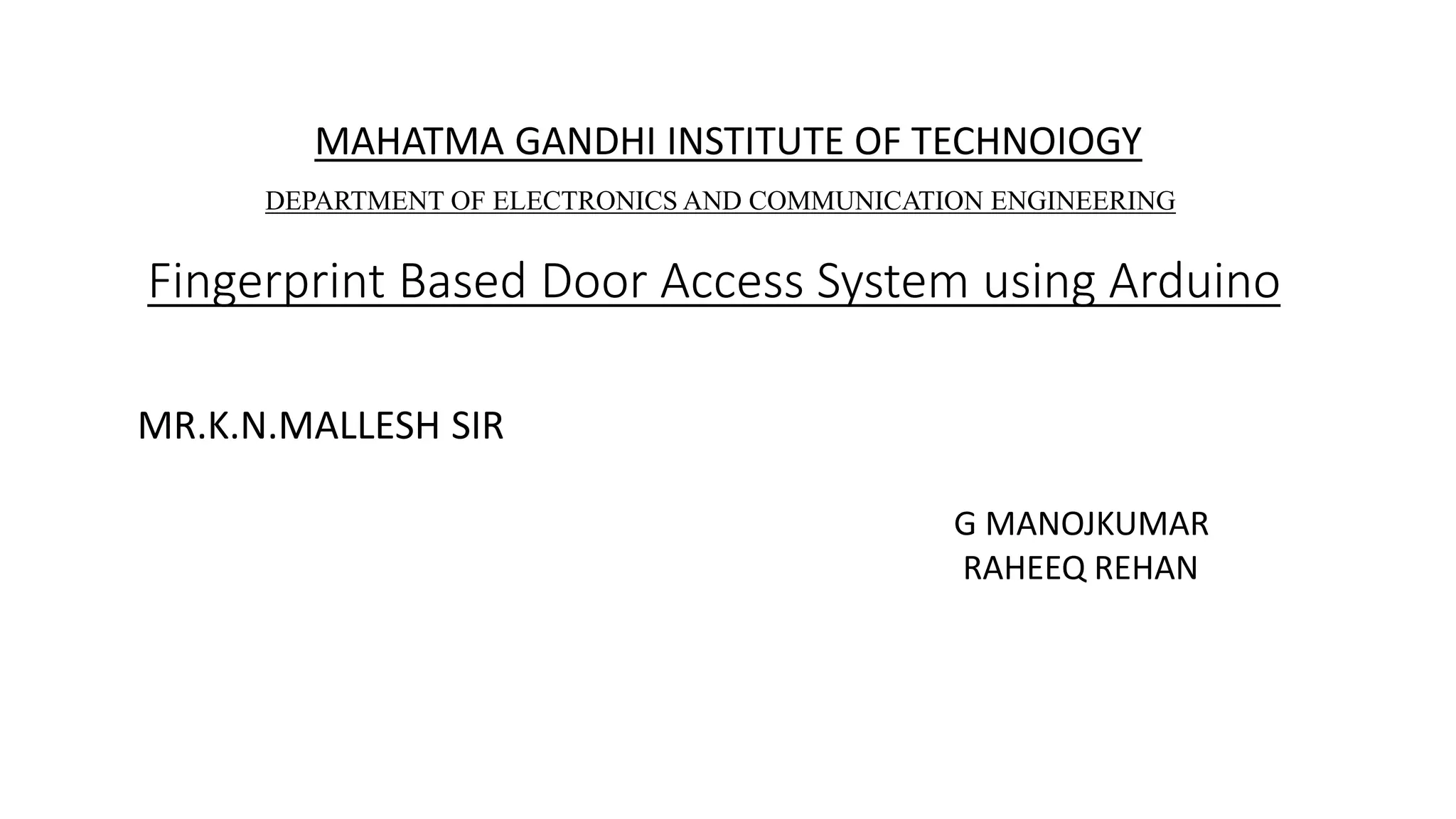 Fingerprint Based Door Access System using Arduino
MAHATMA GANDHI INSTITUTE OF TECHNOIOGY
DEPARTMENT OF ELECTRONICS AND COMMUNICATION ENGINEERING
MR.K.N.MALLESH SIR
G MANOJKUMAR
RAHEEQ REHAN
 