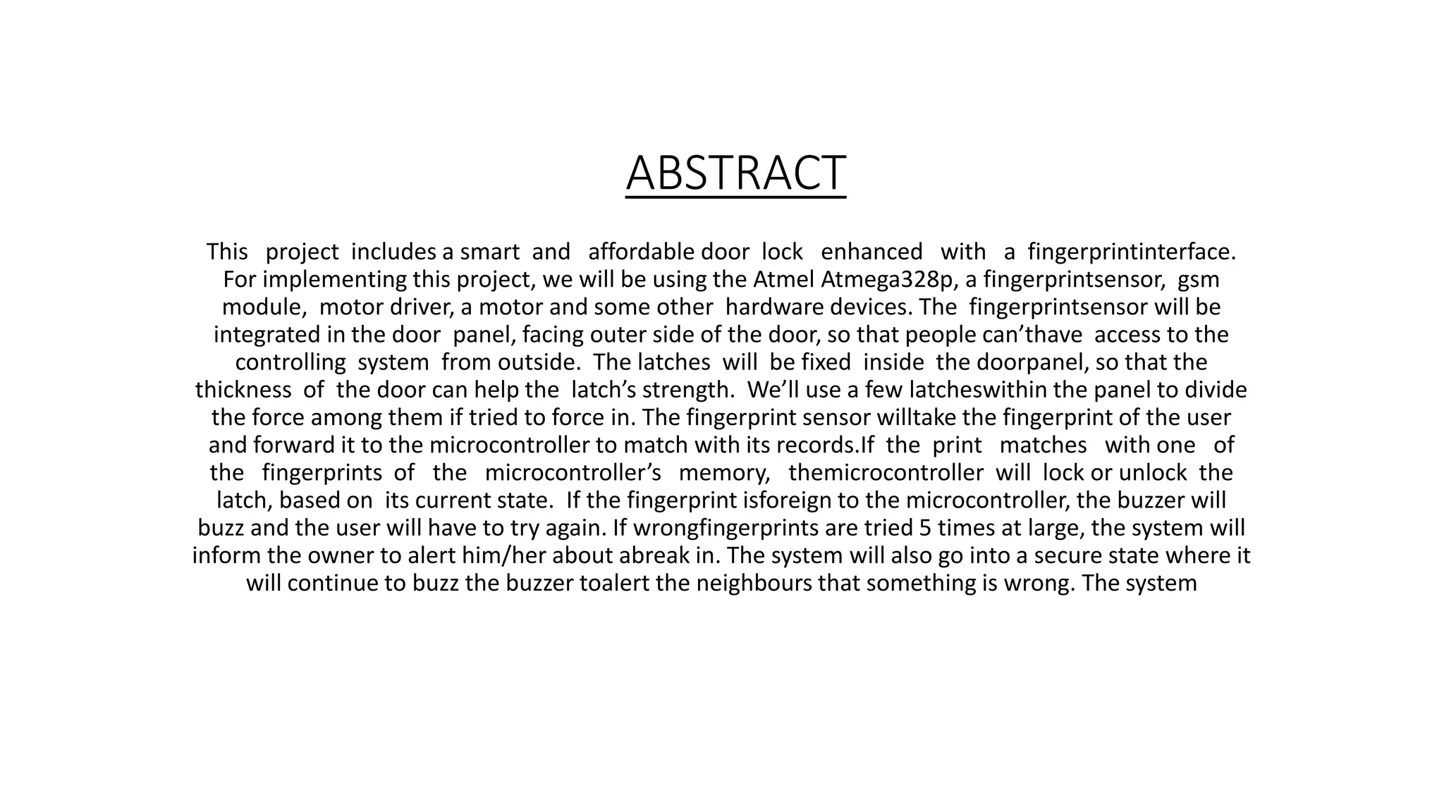 ABSTRACT
This project includes a smart and affordable door lock enhanced with a fingerprintinterface.
For implementing this project, we will be using the Atmel Atmega328p, a fingerprintsensor, gsm
module, motor driver, a motor and some other hardware devices. The fingerprintsensor will be
integrated in the door panel, facing outer side of the door, so that people can’thave access to the
controlling system from outside. The latches will be fixed inside the doorpanel, so that the
thickness of the door can help the latch’s strength. We’ll use a few latcheswithin the panel to divide
the force among them if tried to force in. The fingerprint sensor willtake the fingerprint of the user
and forward it to the microcontroller to match with its records.If the print matches with one of
the fingerprints of the microcontroller’s memory, themicrocontroller will lock or unlock the
latch, based on its current state. If the fingerprint isforeign to the microcontroller, the buzzer will
buzz and the user will have to try again. If wrongfingerprints are tried 5 times at large, the system will
inform the owner to alert him/her about abreak in. The system will also go into a secure state where it
will continue to buzz the buzzer toalert the neighbours that something is wrong. The system
 