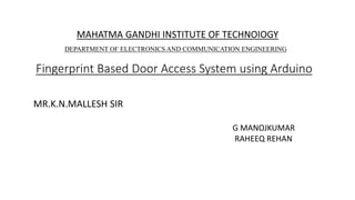 Fingerprint Based Door Access System using Arduino
MAHATMA GANDHI INSTITUTE OF TECHNOIOGY
DEPARTMENT OF ELECTRONICS AND COMMUNICATION ENGINEERING
MR.K.N.MALLESH SIR
G MANOJKUMAR
RAHEEQ REHAN
 
