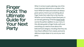 When it comes to party planning, one of the
most important elements to consider is the
food. While full meals and snacks are always
great options, there's just something about
finger foods that make them a fan favorite.
Whether you're hosting a Super Bowl party or
an intimate gathering of friends, finger foods
can be the perfect addition to your menu. In
this ultimate guide to finger foods, we'll cover
everything you need to know about this
beloved food category, including what they are,
how they're different from snacks, and some
delicious recipe ideas to try out at your next
party.
Finger
Food: The
Ultimate
Guide for
Your Next
Party
 