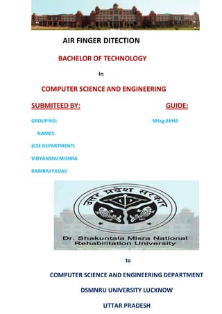 AIR FINGER DITECTION
BACHELOR OF TECHNOLOGY
In
COMPUTER SCIENCE AND ENGINEERING
SUBMITEED BY: GUIDE:
GROUP NO: MSsg ABHA
NAMES:
(CSE DEPARTMENT)
VIDYANSHUMISHRA
RAMRAJYADAV
to
COMPUTER SCIENCE AND ENGINEERING DEPARTMENT
DSMNRU UNIVERSITY LUCKNOW
UTTAR PRADESH
 