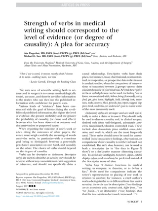 Strength of verbs in medical
writing should correspond to the
level of evidence (or degree of
causality): A plea for accuracy
Abe Fingerhut, MD, FACS (hon), FRCPS (g), FRCS (Ed) hona
and
Michael G. Sarr MD, FACS (hon), FRCPS (g), FRCS (Ed) hon,b
Graz, Austria, and Rochester, MN
From the University Hospital,a
Medical University of Graz, Graz, Austria; and the Department of Surgery,b
Mayo Clinic and Mayo Foundation, Rochester, MN
When I use a word, it means exactly what I choose
it to mean---nothing more, nor less
---Lewis Carroll, Through the Looking Glass
THE MAIN GOAL of scientiﬁc writing both in sci-
ence and in surgery is to convey methodologically
sound, accurate, and thereby credible information
to the reader, who can then use this published in-
formation with conﬁdence for patient care.
Various levels of “evidence” have been con-
structed with the goal of hierarchizing the credi-
bility of published information; the higher the level
of evidence, the greater credibility and the greater
the probability of causality (or cause and effect)
between what has been observed as outcome and
the intervention or purported cause.
When reporting the outcome of one’s work or
when citing the outcomes of other papers, the
writer must weigh carefully the meaning of words
used---the verbs, in particular---with a conscious
goal being to distinguish between a potentially
per-chance association on one hand, and causality
on the other. The choice of verbs should depend
on the degree of causality.
Verbs can be descriptive or declaratory. Descriptive
verbs are used to describe an action; they should be
neutral, without any connotation or even suggestion
of inference, and should not speciﬁcally claim a
causal relationship. Descriptive verbs have their
place, for instance, in an observational, nonrandom-
ized, retrospective, or prospective data collection or
in analytic studies, when the comparison of interven-
tions or outcomes between 2 groups cannot claim
causalitybecauseofpotential bias.Severaldescriptive
verbs or verbal phrases can be used, including “are in
favor,are associatedwith, believe,bring(forward),carry,
ﬁnd, get, give, have, highlight, hold, identify, look, main-
tain, make, observe, place, provide, put, report, suggest, sup-
port, think, underline, or underscore”, just to name some
of the most commonly used.
Declaratory verbs are stronger and are used specif-
ically to make a claim or to assert. They should only
be used to denote causality and, in clinical surgery,
derived only from well-designed, adequately pow-
ered, randomized, blinded, controlled trials. These
include show, demonstrate, prove, establish, cause, deter-
mine, and result in, which are the most frequently
used. These verbs should never be used for uncon-
trolled (noncomparative) ﬁndings, observations, or
comparisons where causality is neither inferred nor
established. The verb show, however, can be used in
both a descriptive (as in “the data in Figure X
show”) or a declarative manner (denoting causal-
ity). To avoid any ambiguity, however, depict, exhibit,
display, expose, and reveal may be preferred instead of
the descriptive sense of show.
Verbs have 3 distinct functions in medical
writing: to compare, to theorize, or to deﬁne a
fact.1
Verbs used for comparisons indicate the
writer’s representation or placing of one work in
relation to another, for instance, a cited author’s
work as being similar to or different from that under
scrutiny; the verbs can be descriptive (“our ﬁndings
are in accordance with, contrast with, differ from.” or
“we found.”) or declarative (“our ﬁndings show
that the intervention decreased, increased.”).
Accepted for publication December 22, 2016.
Reprint requests: Abe Fingerhut, MD, FACS (hon), FRCPS (g),
FRCS (Ed) hon, University Hospital, Medical University of Graz,
Graz 8036, Austria. E-mail: abeﬁngerhut@aol.com.
Surgery 2017;j:j-j.
0039-6060/$ - see front matter
Ó 2017 Elsevier Inc. All rights reserved.
http://dx.doi.org/10.1016/j.surg.2016.12.026
SURGERY 1
ARTICLE IN PRESS
 