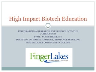 INTEGRATING A RESEARCH EXPERIENCE INTO THE CURRICULUM PROF. JAMES HEWLETT DIRECTOR OF BIOTECHNOLOGY/BIOMANUFACTURING FINGER LAKES COMMUNITY COLLEGE High Impact Biotech Education 