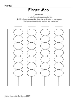 Name:___________________________________________
Finger Map
Directions:
1. Label your strings across the top
2. Fill in letter names and/or fingerings as directed by your teacher
*Each circle represents one pitch on your instrument*
Original document by Gail Barnes, SOST
 