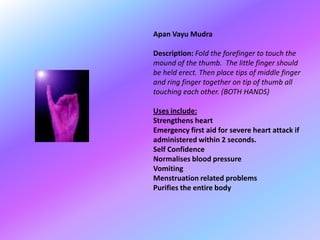 Apan Vayu Mudra

Description: Fold the forefinger to touch the
mound of the thumb. The little finger should
be held erect. Then place tips of middle finger
and ring finger together on tip of thumb all
touching each other. (BOTH HANDS)

Uses include:
Strengthens heart
Emergency first aid for severe heart attack if
administered within 2 seconds.
Self Confidence
Normalises blood pressure
Vomiting
Menstruation related problems
Purifies the entire body
 