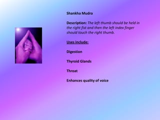 Shankha Mudra

Description: The left thumb should be held in
the right fist and then the left index finger
should touch the right thumb.

Uses include:

Digestion

Thyroid Glands

Throat

Enhances quality of voice
 