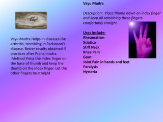 Vayu Mudra

                                      Description: Place thumb down on index finger
                                      and keep all remaining three fingers
                                      comfortably straight.

                                      Uses include:
Vayu Mudra Helps in diseases like     Rheumatism
arthritis, trembling in Parkinson's   Sciatica
disease. Better results obtained if   Stiff Neck
practices after Prana mudra.          Knee Pain
 Method Press the index finger on     Gout
the base of thumb and keep the        Joint Pain in hands and feet
thumb on the index finger. Let the    Paralysis
other fingers be straight             Hysteria
 
