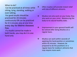 When to do?
                                          Often mudras will provide instant relief
 Can be practiced at all times while
                                           with lots of different ailments.
sitting, lying, standing, walking or
even talking.
 For good results should be               Mudras not only work on your body, they
practiced for 24 minutes                   also work on your mind. Rebalancing the
continuously OR can be practiced           body to its natural healthy state.
for 4-5 minutes also at one time
every day for lifetime diseases
free.                                     Improvement in your general health will
                                           be noticed after doing Mudras on a
 If a mudra cannot be made in
                                           regular basis.
both hands, you may do it in one
hand only
                                          Mudras can work within seconds of
                                           applying the hand position or sometimes
                                           within 45 minutes. However, be
                                           prepared to do the postitions on a
                                           regular basis for stubburn ailments that
                                           may require more work
 