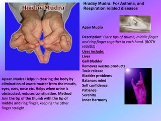 Hraday Mudra: For Asthma, and
                                              Respiration related diseases



                                              Apan Mudra

                                              Description: Place tips of thumb, middle finger
                                              and ring finger together in each hand. (BOTH
                                              HANDS)
                                              Uses include:
                                              Liver
                                              Gall Bladder
                                              Removes wastes products
                                              Toxic release
                                              Bladder problems
Apaan Mudra Helps in clearing the body by     Balances mind
elimination of waste matter from the mouth,   Self confidence
eyes, ears, nose etc. Helps when urine is     Patience
obstructed, reduces constipation. Method      Serenity
Join the tip of the thumb with the tip of     Inner Harmony
middle and ring finger, keeping the other
finger straight.
 