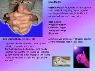 Linga Mudra

                                               Description:Join your palms in front of your
                                               chest and lock the facing fingers together
                                               keeping your thumbs upright. Hold for 3
                                               minutes, release and repeat twice.

                                               Uses include:
                                               Weight Reduction
                                               Colds and Coughs
                                               Strengthens lungs
                                               Digestion

Ling Mudra: Headache, Fever etc                Make sure you drink plenty of water as Linga
                                               Mudra generates heat in your body.
 Ling Mudra Produces heat in the body and
 helps in curing cold and cough.
  Method Interlock the fingers of both hands
 together. Keeping the left thumb up (encircled
 by right thumb and index finger) i.e. left thumb
 should be vertically straight and right thumb
 around it.
 