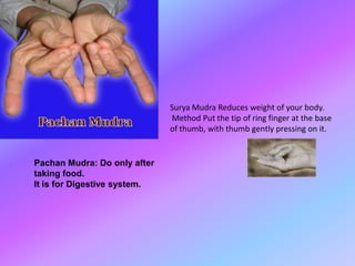 Surya Mudra Reduces weight of your body.
                              Method Put the tip of ring finger at the base
                              of thumb, with thumb gently pressing on it.


Pachan Mudra: Do only after
taking food.
It is for Digestive system.
 