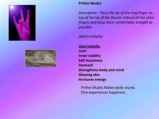 Prithvi Mudra

Description: Place the tip of the ring finger on
top of the tip of the thumb. Extend all the other
fingers and keep them comfortably straight as
possible.

(BOTH HANDS)

Uses include:
Liver
Inner stablity
Self Assurance
Stomach
Strengthens body and mind
Glowing skin
Increases energy

 Prithvi Mudra Makes body sturdy.
 One experiences happiness.
 