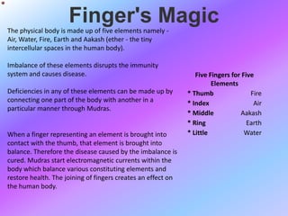 Finger's Magic
The physical body is made up of five elements namely -
Air, Water, Fire, Earth and Aakash (ether - the tiny
intercellular spaces in the human body).

Imbalance of these elements disrupts the immunity
system and causes disease.                                       Five Fingers for Five
                                                                       Elements
Deficiencies in any of these elements can be made up by       * Thumb                Fire
connecting one part of the body with another in a             * Index                 Air
particular manner through Mudras.
                                                              * Middle           Aakash
                                                              * Ring                Earth
When a finger representing an element is brought into         * Little             Water
contact with the thumb, that element is brought into
balance. Therefore the disease caused by the imbalance is
cured. Mudras start electromagnetic currents within the
body which balance various constituting elements and
restore health. The joining of fingers creates an effect on
the human body.
 
