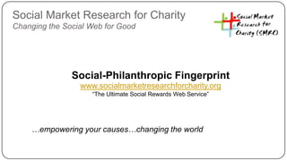 Social Market Research for Charity
Changing the Social Web for Good




               Social-Philanthropic Fingerprint
                 www.socialmarketresearchforcharity.org
                    “The Ultimate Social Rewards Web Service”




    …empowering your causes…changing the world
 