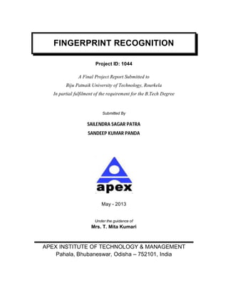 FINGERPRINT RECOGNITION
Project ID: 1044
A Final Project Report Submitted to
Biju Patnaik University of Technology, Rourkela
In partial fulfilment of the requirement for the B.Tech Degree
Submitted By
SAILENDRA SAGAR PATRA
SANDEEP KUMAR PANDA
May - 2013
Under the guidance of
Mrs. T. Mita Kumari
APEX INSTITUTE OF TECHNOLOGY & MANAGEMENT
Pahala, Bhubaneswar, Odisha – 752101, India
 