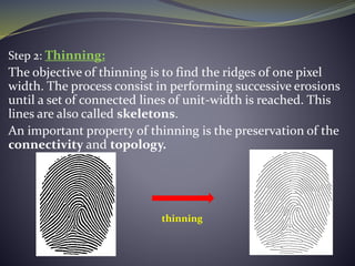 Step 2: Thinning:
The objective of thinning is to find the ridges of one pixel
width. The process consist in performing successive erosions
until a set of connected lines of unit-width is reached. This
lines are also called skeletons.
An important property of thinning is the preservation of the
connectivity and topology.
thinning
 
