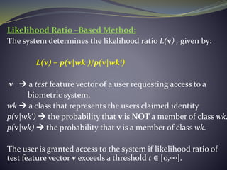 Likelihood Ratio –Based Method;
The system determines the likelihood ratio L(v) , given by:
L(v) = p(v|wk )/p(v|wk‘)
v  a test feature vector of a user requesting access to a
biometric system.
wk  a class that represents the users claimed identity
p(v|wk‘)  the probability that v is NOT a member of class wk.
p(v|wk)  the probability that v is a member of class wk.
The user is granted access to the system if likelihood ratio of
test feature vector v exceeds a threshold t ∈ [0,∞].
 