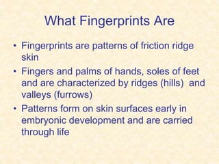 What Fingerprints Are
• Fingerprints are patterns of friction ridge
skin
• Fingers and palms of hands, soles of feet
and are characterized by ridges (hills) and
valleys (furrows)
• Patterns form on skin surfaces early in
embryonic development and are carried
through life
 