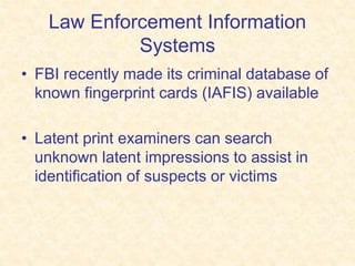 Law Enforcement Information
Systems
• FBI recently made its criminal database of
known fingerprint cards (IAFIS) available
• Latent print examiners can search
unknown latent impressions to assist in
identification of suspects or victims
 
