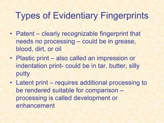 Types of Evidentiary Fingerprints
• Patent – clearly recognizable fingerprint that
needs no processing – could be in grease,
blood, dirt, or oil
• Plastic print – also called an impression or
indentation print- could be in tar, butter, silly
putty
• Latent print – requires additional processing to
be rendered suitable for comparison –
processing is called development or
enhancement
 