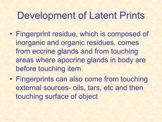 Development of Latent Prints
• Fingerprint residue, which is composed of
inorganic and organic residues, comes
from eccrine glands and from touching
areas where apocrine glands in body are
before touching item
• Fingerprints can also come from touching
external sources- oils, tars, etc and then
touching surface of object
 