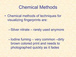 Chemical Methods
• Chemical methods of techniques for
visualizing fingerprints are:
–Silver nitrate – rarely used anymore
–Iodine fuming – very common –dirty
brown colored print and needs to
photographed quickly as it fades
 