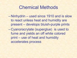 Chemical Methods
–Ninhydrin – used since 1910 and is slow
to react unless heat and humidity are
present – develops bluish-purple prints
–Cyanoracrylate (superglue) is used to
fume and yields an off white colored
print – use of heat and humidity
accelerates process
 