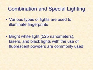 Combination and Special Lighting
• Various types of lights are used to
illuminate fingerprints
• Bright white light (525 nanometers),
lasers, and black lights with the use of
fluorescent powders are commonly used
 