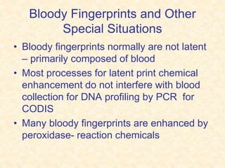 Bloody Fingerprints and Other
Special Situations
• Bloody fingerprints normally are not latent
– primarily composed of blood
• Most processes for latent print chemical
enhancement do not interfere with blood
collection for DNA profiling by PCR for
CODIS
• Many bloody fingerprints are enhanced by
peroxidase- reaction chemicals
 
