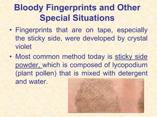 Bloody Fingerprints and Other
Special Situations
• Fingerprints that are on tape, especially
the sticky side, were developed by crystal
violet
• Most common method today is sticky side
powder, which is composed of lycopodium
(plant pollen) that is mixed with detergent
and water.
 