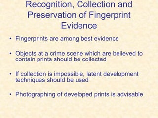 Recognition, Collection and
Preservation of Fingerprint
Evidence
• Fingerprints are among best evidence
• Objects at a crime scene which are believed to
contain prints should be collected
• If collection is impossible, latent development
techniques should be used
• Photographing of developed prints is advisable
 