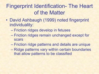 Fingerprint Identification- The Heart
of the Matter
• David Ashbaugh (1999) noted fingerprint
individuality:
– Friction ridges develop in fetuses
– Friction ridges remain unchanged except for
scars
– Friction ridge patterns and details are unique
– Ridge patterns vary within certain boundaries
that allow patterns to be classified
 
