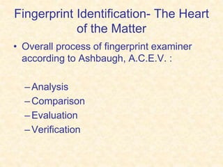 Fingerprint Identification- The Heart
of the Matter
• Overall process of fingerprint examiner
according to Ashbaugh, A.C.E.V. :
–Analysis
–Comparison
–Evaluation
–Verification
 