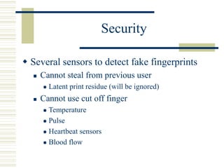 Security
 Several sensors to detect fake fingerprints
 Cannot steal from previous user
 Latent print residue (will be ignored)
 Cannot use cut off finger
 Temperature
 Pulse
 Heartbeat sensors
 Blood flow
 