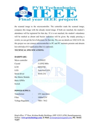 the scanned image to the microcontroller. The controller reads the scanned image,
compares this image with the already stored image. If both are matched, the student’s
attendance will be registered for that day. If it is not matched, the student’s attendance
will be marked as absent and buzzer indication will be given. By simply pressing a
switch, we can get the list of absentees for that day. We can see details on 16X2 LCD. (In
this project we can connect microcontroller to PC and PC maintain presents and absents
list with help of C# application-But it is optional).
TECHNICAL SPECIFICATIONS:
HARDWARE:
Micro controller : AT89S52
Crystal : 11.0592 MHz
LCD : HD44780
LED : 5mm Red LED
Serial driver : MAX-232
Bio Metric Module
Basic GPIOs
Switch
POWER SUPPLY:
Transformer : 12V step down
Filter : 1000uf/25V
Voltage Regulator : 7805 / 7812
Head office: 3nd
floor, Krishna Reddy Buildings, OPP: ICICI ATM, Ramalingapuram,
Nellore www.pvrtechnology.com, E-Mail: pvrieeeprojects@gmail.com, Ph: 81432
71457
 