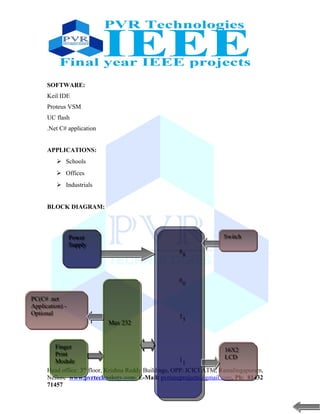 SOFTWARE:
Keil IDE
Proteus VSM
UC flash
.Net C# application
APPLICATIONS:
 Schools
 Offices
 Industrials
BLOCK DIAGRAM:
Head office: 3nd
floor, Krishna Reddy Buildings, OPP: ICICI ATM, Ramalingapuram,
Nellore www.pvrtechnology.com, E-Mail: pvrieeeprojects@gmail.com, Ph: 81432
71457
8
0
5
1
8
0
5
1
Finger
Print
Module
Finger
Print
Module
Power
Supply
Power
Supply
PC(C# .net
Application) -
Optional
PC(C# .net
Application) -
Optional
16X2
LCD
16X2
LCD
Max 232Max 232
SwitchSwitch
 