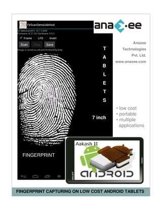 Anaxee
                                 T       Technologies
                                             Pvt. Ltd.
                                 A
                                      www.anaxee.com
                                 B
                                 L
                                 E
                                 T
                                 S
                                      • low cost
                                      • portable
                             7 inch   • multiple
                                        applications




  FINGERPRINT




FINGERPRINT CAPTURING ON LOW COST ANDROID TABLETS
 