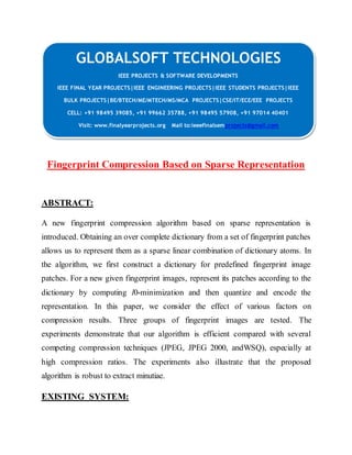 GLOBALSOFT TECHNOLOGIES 
IEEE PROJECTS & SOFTWARE DEVELOPMENTS 
IEEE FINAL YEAR PROJECTS|IEEE ENGINEERING PROJECTS|IEEE STUDENTS PROJECTS|IEEE 
BULK PROJECTS|BE/BTECH/ME/MTECH/MS/MCA PROJECTS|CSE/IT/ECE/EEE PROJECTS 
CELL: +91 98495 39085, +91 99662 35788, +91 98495 57908, +91 97014 40401 
Visit: www.finalyearprojects.org Mail to:ieeefinalsemprojects@gmail.com 
Fingerprint Compression Based on Sparse Representation 
ABSTRACT: 
A new fingerprint compression algorithm based on sparse representation is 
introduced. Obtaining an over complete dictionary from a set of fingerprint patches 
allows us to represent them as a sparse linear combination of dictionary atoms. In 
the algorithm, we first construct a dictionary for predefined fingerprint image 
patches. For a new given fingerprint images, represent its patches according to the 
dictionary by computing l0-minimization and then quantize and encode the 
representation. In this paper, we consider the effect of various factors on 
compression results. Three groups of fingerprint images are tested. The 
experiments demonstrate that our algorithm is efficient compared with several 
competing compression techniques (JPEG, JPEG 2000, andWSQ), especially at 
high compression ratios. The experiments also illustrate that the proposed 
algorithm is robust to extract minutiae. 
EXISTING SYSTEM: 
 