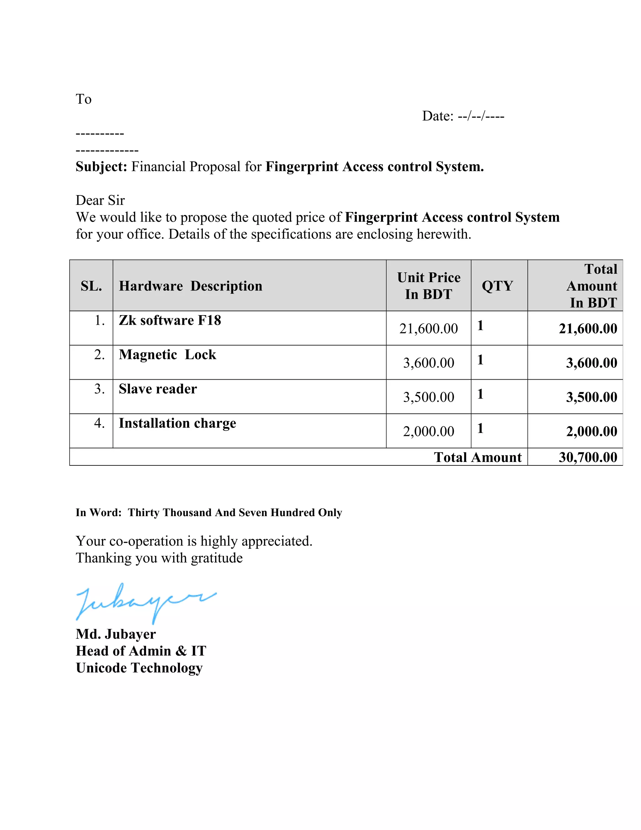 To
Date: --/--/----
----------
-------------
Subject: Financial Proposal for Fingerprint Access control System.
Dear Sir
We would like to propose the quoted price of Fingerprint Access control System
for your office. Details of the specifications are enclosing herewith.
In Word: Thirty Thousand And Seven Hundred Only
Your co-operation is highly appreciated.
Thanking you with gratitude
Md. Jubayer
Head of Admin & IT
Unicode Technology
SL. Hardware Description
Unit Price
In BDT
QTY
Total
Amount
In BDT
1. Zk software F18
21,600.00 1 21,600.00
2. Magnetic Lock
3,600.00 1 3,600.00
3. Slave reader
3,500.00 1 3,500.00
4. Installation charge
2,000.00 1 2,000.00
Total Amount 30,700.00
 