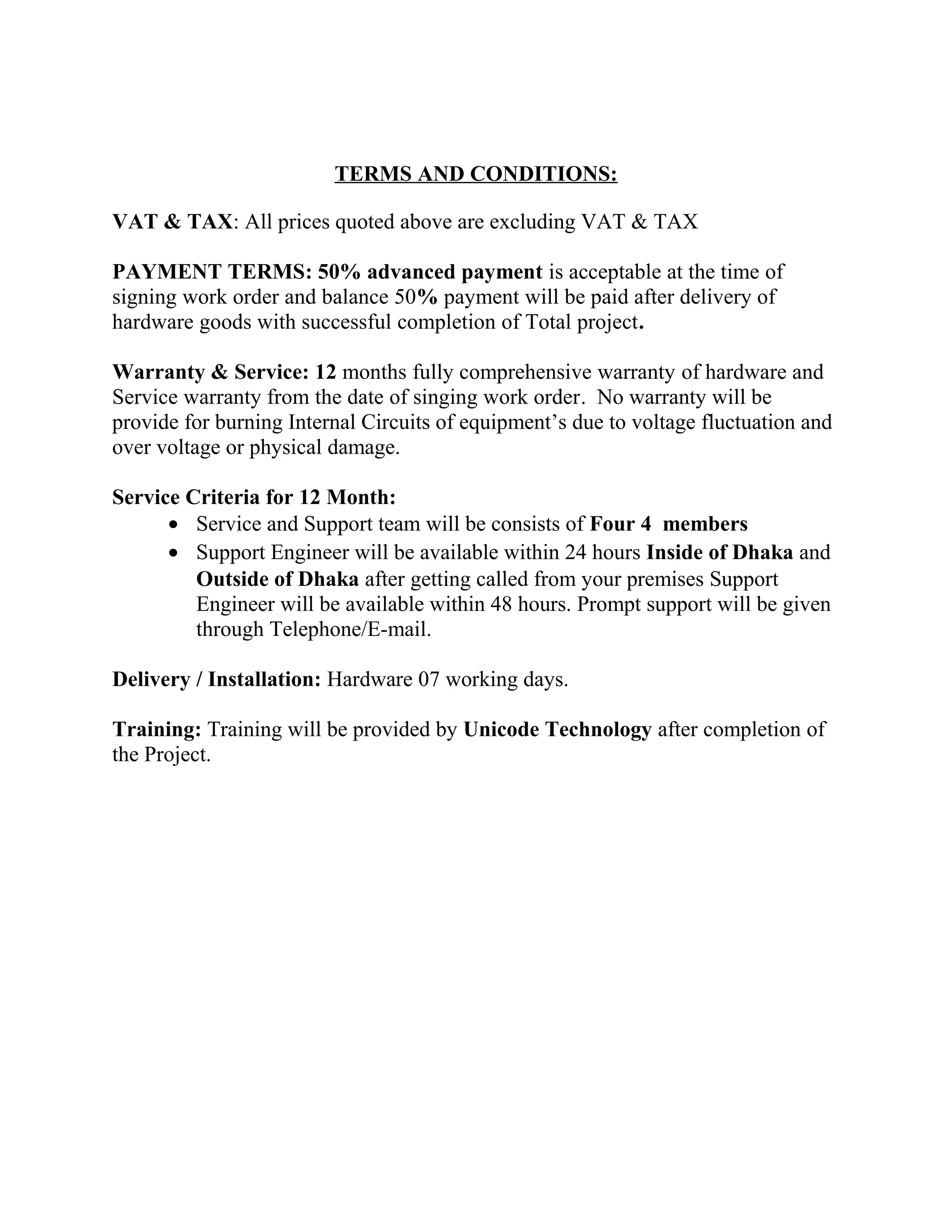 TERMS AND CONDITIONS:
VAT & TAX: All prices quoted above are excluding VAT & TAX
PAYMENT TERMS: 50% advanced payment is acceptable at the time of
signing work order and balance 50% payment will be paid after delivery of
hardware goods with successful completion of Total project.
Warranty & Service: 12 months fully comprehensive warranty of hardware and
Service warranty from the date of singing work order. No warranty will be
provide for burning Internal Circuits of equipment’s due to voltage fluctuation and
over voltage or physical damage.
Service Criteria for 12 Month:
• Service and Support team will be consists of Four 4 members
• Support Engineer will be available within 24 hours Inside of Dhaka and
Outside of Dhaka after getting called from your premises Support
Engineer will be available within 48 hours. Prompt support will be given
through Telephone/E-mail.
Delivery / Installation: Hardware 07 working days.
Training: Training will be provided by Unicode Technology after completion of
the Project.
 